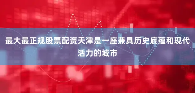 最大最正规股票配资天津是一座兼具历史底蕴和现代活力的城市