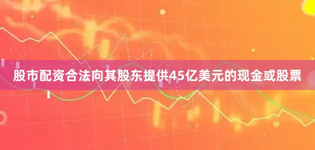 股市配资合法向其股东提供45亿美元的现金或股票